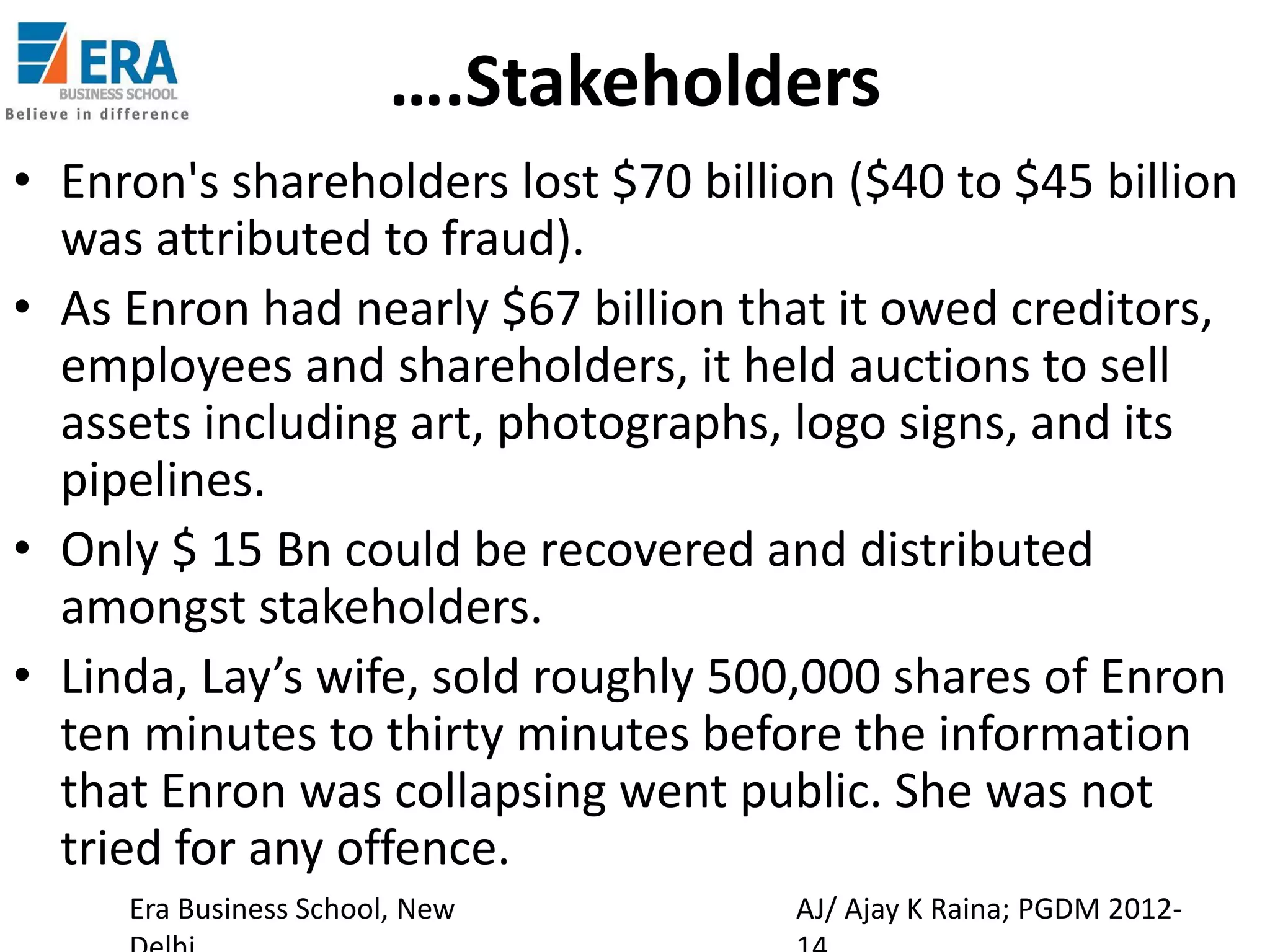 ….Stakeholders
• Enron's shareholders lost $70 billion ($40 to $45 billion
was attributed to fraud).
• As Enron had nearly $67 billion that it owed creditors,
employees and shareholders, it held auctions to sell
assets including art, photographs, logo signs, and its
pipelines.
• Only $ 15 Bn could be recovered and distributed
amongst stakeholders.
• Linda, Lay’s wife, sold roughly 500,000 shares of Enron
ten minutes to thirty minutes before the information
that Enron was collapsing went public. She was not
tried for any offence.
Era Business School, New

AJ/ Ajay K Raina; PGDM 2012-

 