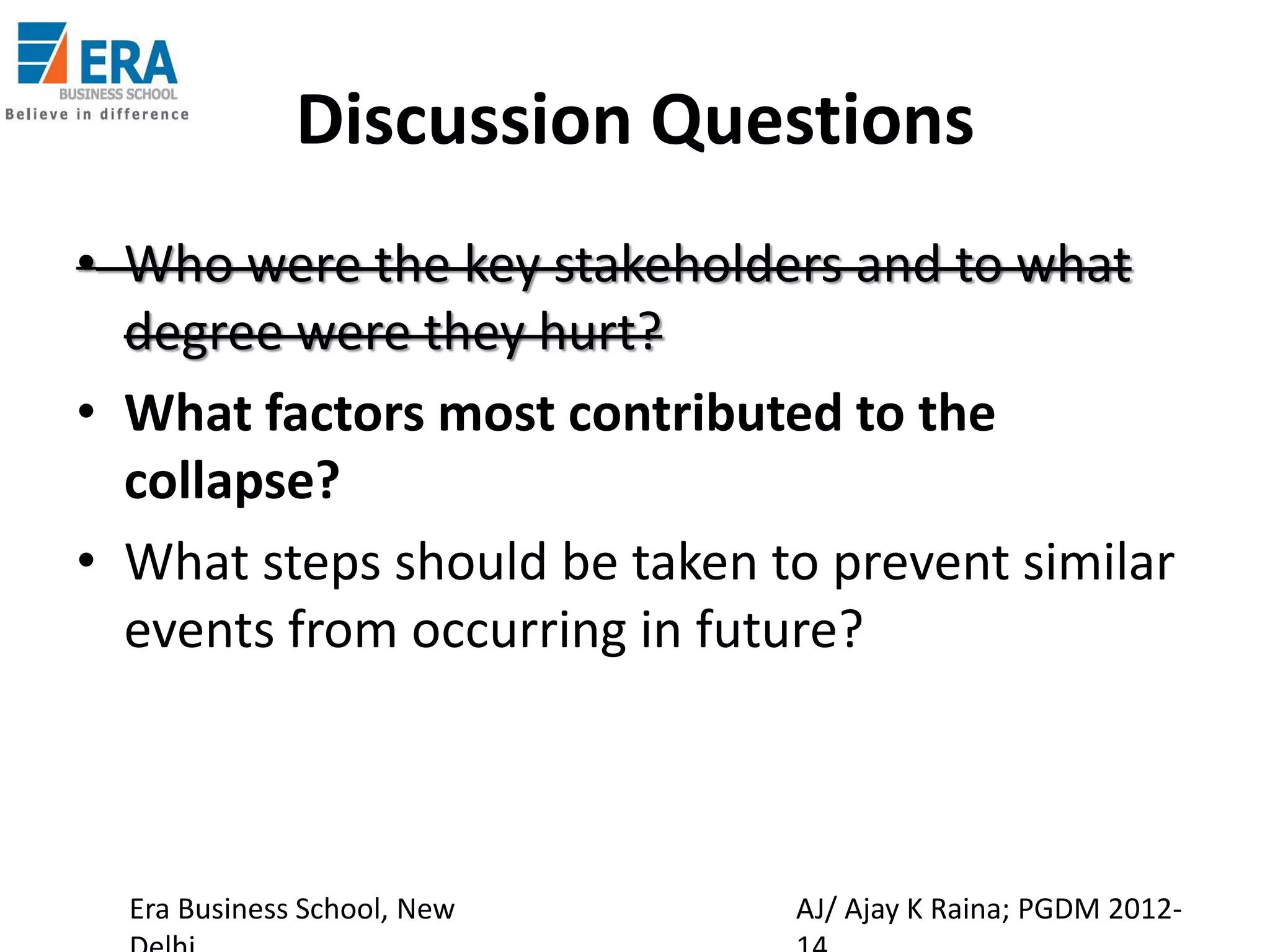 Discussion Questions
• Who were the key stakeholders and to what
degree were they hurt?
• What factors most contributed to the
collapse?
• What steps should be taken to prevent similar
events from occurring in future?

Era Business School, New

AJ/ Ajay K Raina; PGDM 2012-

 