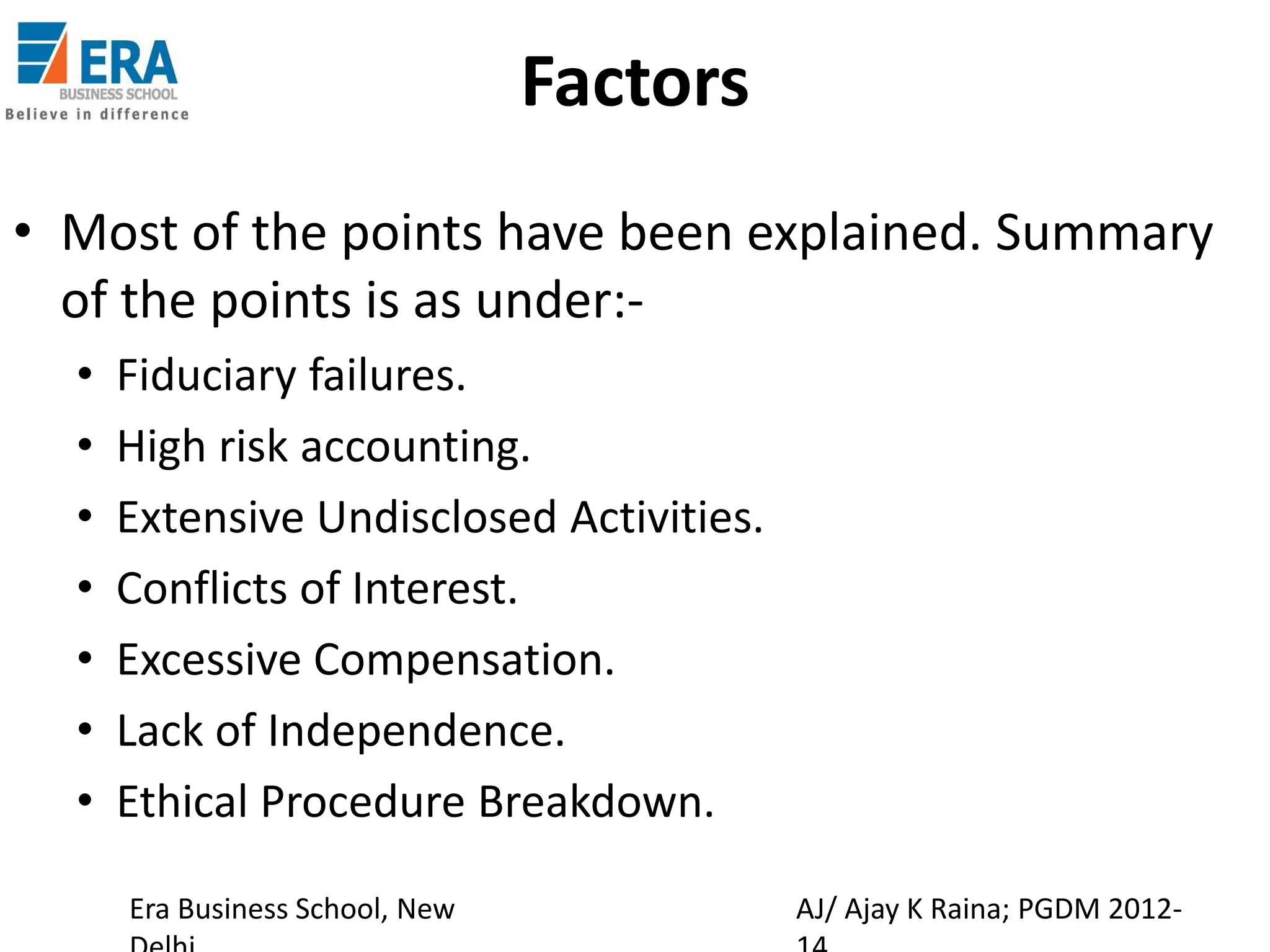 Factors
• Most of the points have been explained. Summary
of the points is as under:•
•
•
•
•
•
•

Fiduciary failures.
High risk accounting.
Extensive Undisclosed Activities.
Conflicts of Interest.
Excessive Compensation.
Lack of Independence.
Ethical Procedure Breakdown.
Era Business School, New

AJ/ Ajay K Raina; PGDM 2012-

 