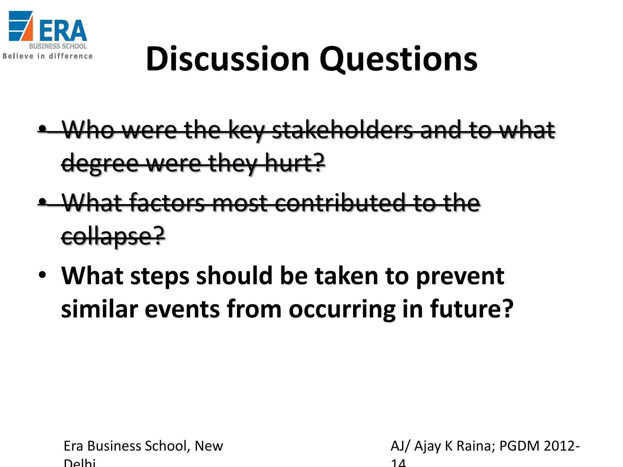 Discussion Questions
• Who were the key stakeholders and to what
degree were they hurt?
• What factors most contributed to the
collapse?
• What steps should be taken to prevent
similar events from occurring in future?

Era Business School, New

AJ/ Ajay K Raina; PGDM 2012-

 