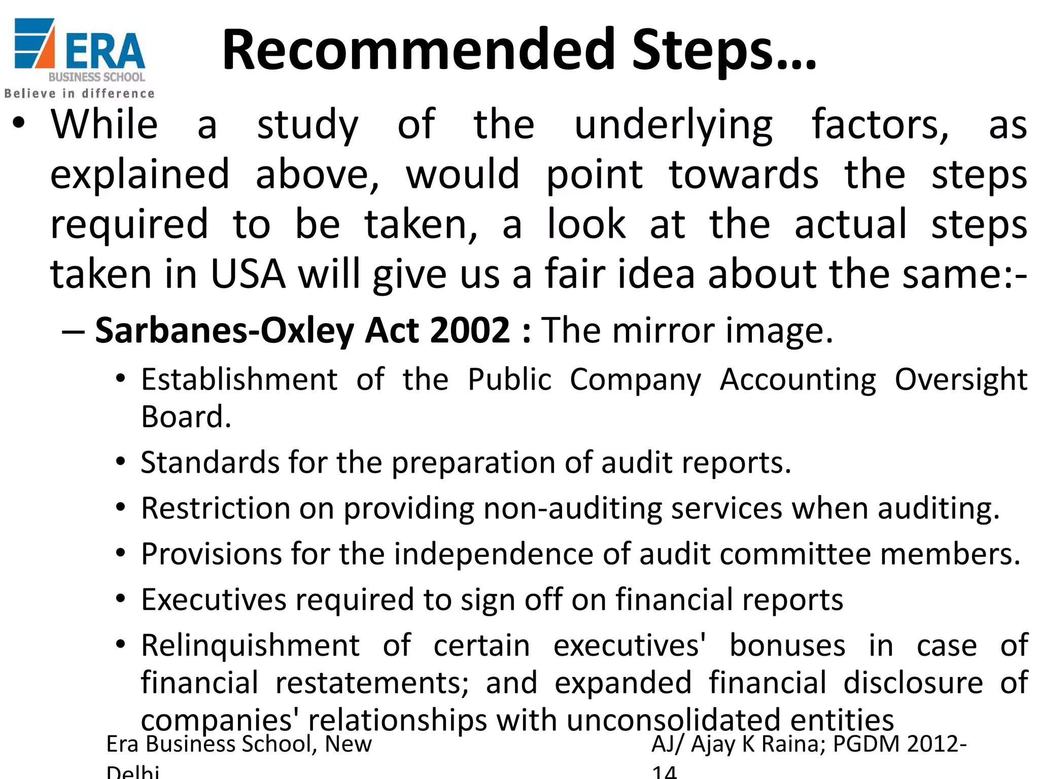 Recommended Steps…
• While a study of the underlying factors, as
explained above, would point towards the steps
required to be taken, a look at the actual steps
taken in USA will give us a fair idea about the same:– Sarbanes-Oxley Act 2002 : The mirror image.
• Establishment of the Public Company Accounting Oversight
Board.
• Standards for the preparation of audit reports.
• Restriction on providing non-auditing services when auditing.
• Provisions for the independence of audit committee members.
• Executives required to sign off on financial reports
• Relinquishment of certain executives' bonuses in case of
financial restatements; and expanded financial disclosure of
companies' relationships with unconsolidated entities

Era Business School, New

AJ/ Ajay K Raina; PGDM 2012-

 