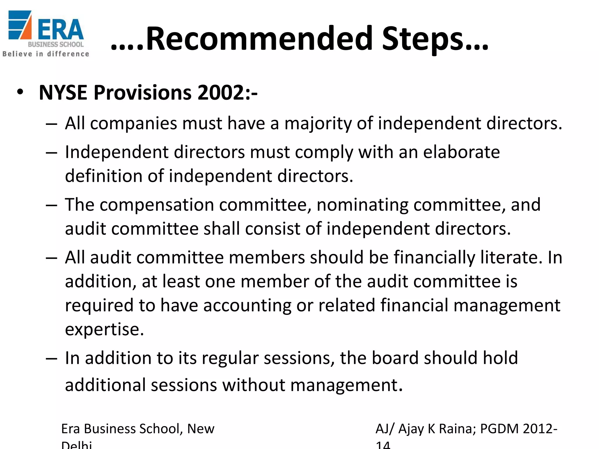 ….Recommended Steps…
• NYSE Provisions 2002:– All companies must have a majority of independent directors.
– Independent directors must comply with an elaborate
definition of independent directors.
– The compensation committee, nominating committee, and
audit committee shall consist of independent directors.
– All audit committee members should be financially literate. In
addition, at least one member of the audit committee is
required to have accounting or related financial management
expertise.
– In addition to its regular sessions, the board should hold
additional sessions without management.
Era Business School, New

AJ/ Ajay K Raina; PGDM 2012-

 