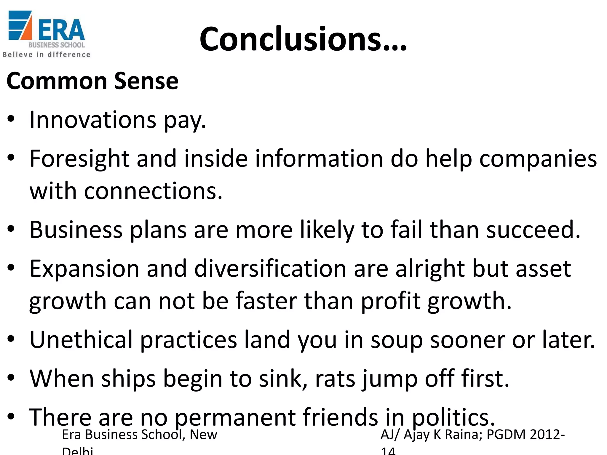 Conclusions…
Common Sense
• Innovations pay.
• Foresight and inside information do help companies
with connections.
• Business plans are more likely to fail than succeed.
• Expansion and diversification are alright but asset
growth can not be faster than profit growth.
• Unethical practices land you in soup sooner or later.
• When ships begin to sink, rats jump off first.
• There are no permanent friends AJ/ Ajay K Raina; PGDM 2012in politics.
Era Business School, New

 