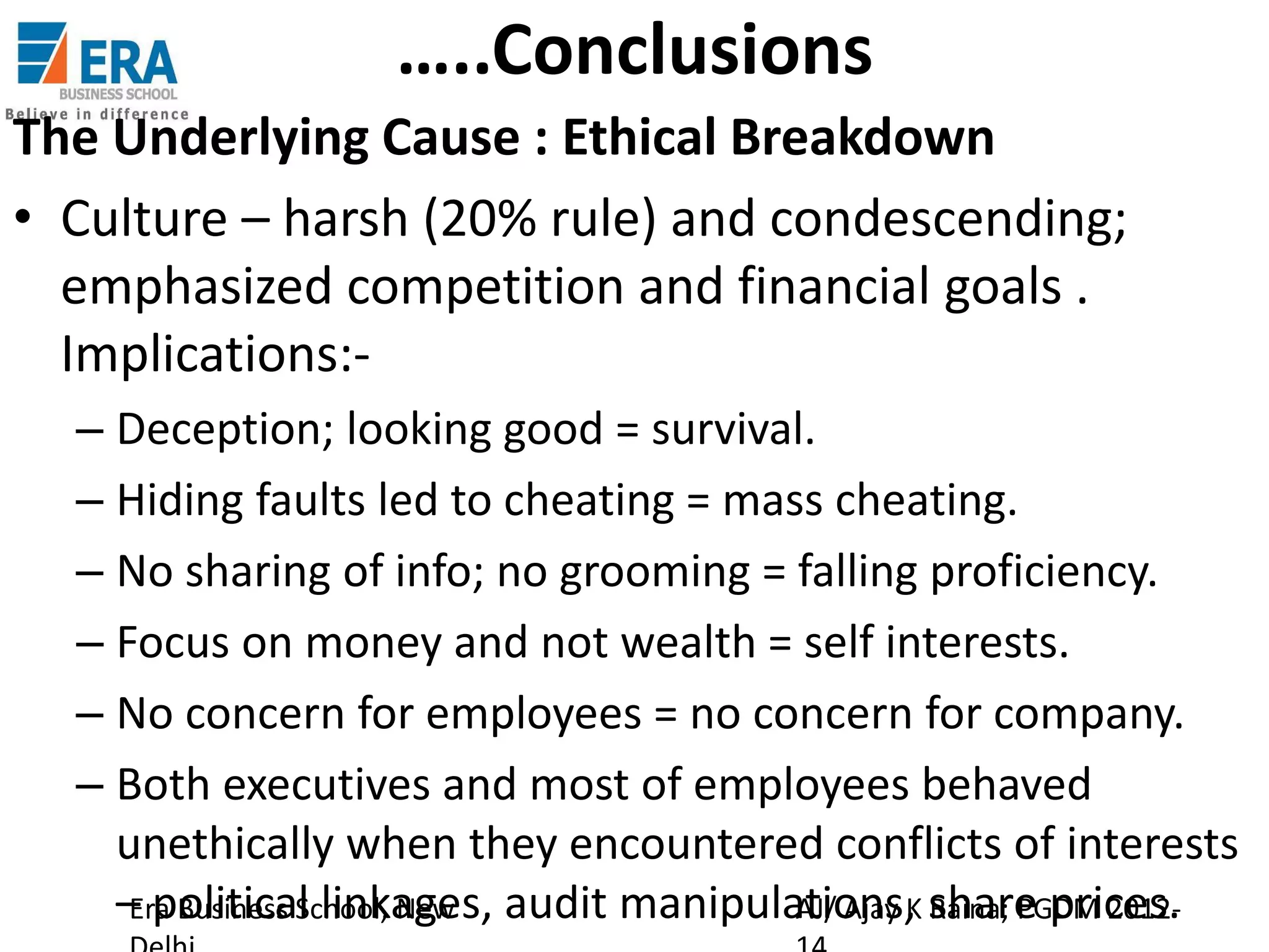 …..Conclusions
The Underlying Cause : Ethical Breakdown
• Culture – harsh (20% rule) and condescending;
emphasized competition and financial goals .
Implications:– Deception; looking good = survival.
– Hiding faults led to cheating = mass cheating.
– No sharing of info; no grooming = falling proficiency.
– Focus on money and not wealth = self interests.
– No concern for employees = no concern for company.
– Both executives and most of employees behaved
unethically when they encountered conflicts of interests
– political linkages, audit manipulations, share prices.
Era Business School, New
AJ/ Ajay K Raina; PGDM 2012-

 