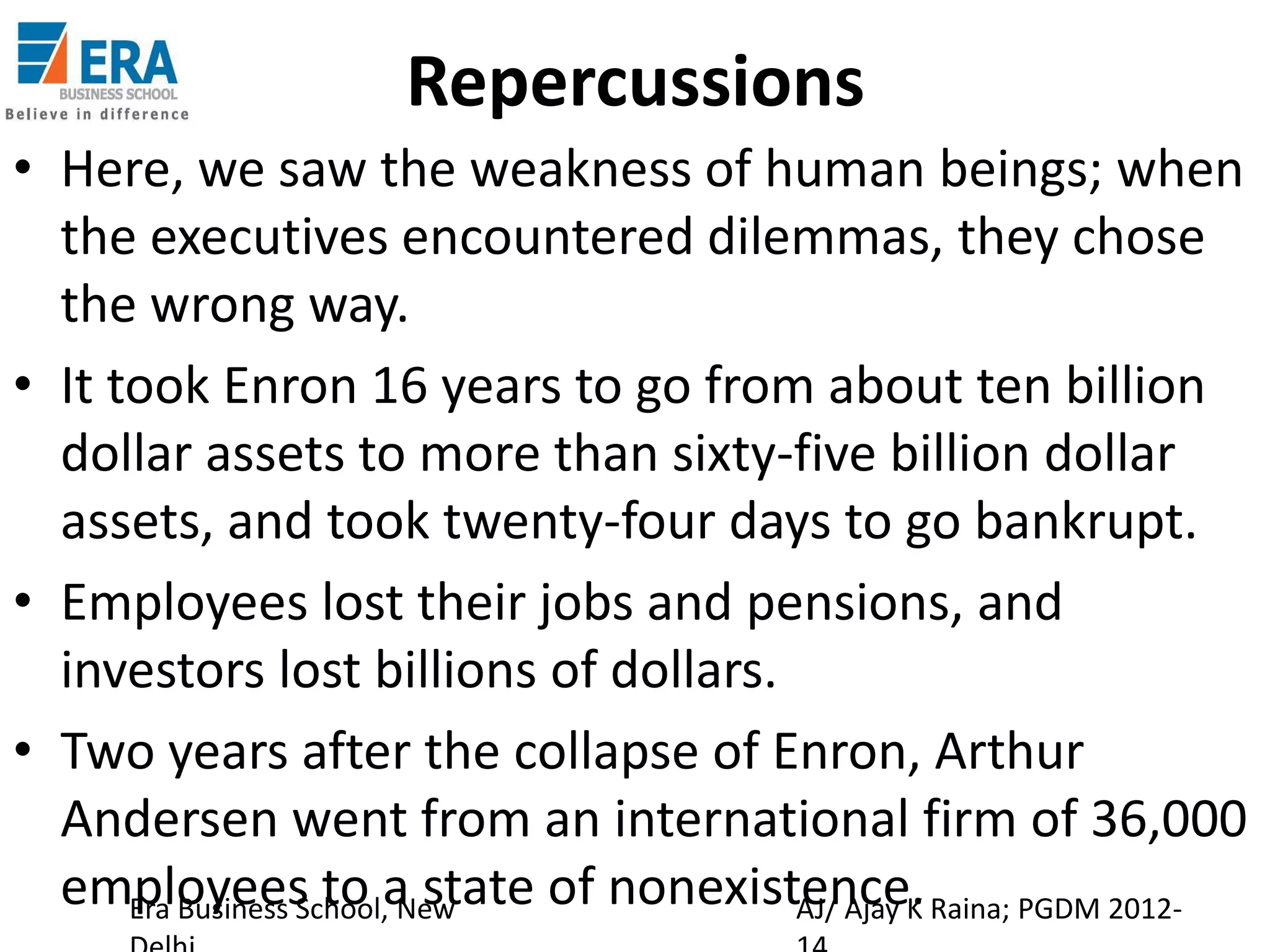 Repercussions
• Here, we saw the weakness of human beings; when
the executives encountered dilemmas, they chose
the wrong way.
• It took Enron 16 years to go from about ten billion
dollar assets to more than sixty-five billion dollar
assets, and took twenty-four days to go bankrupt.
• Employees lost their jobs and pensions, and
investors lost billions of dollars.
• Two years after the collapse of Enron, Arthur
Andersen went from an international firm of 36,000
employees to a state of nonexistence. Raina; PGDM 2012Era Business School, New
AJ/ Ajay K

 