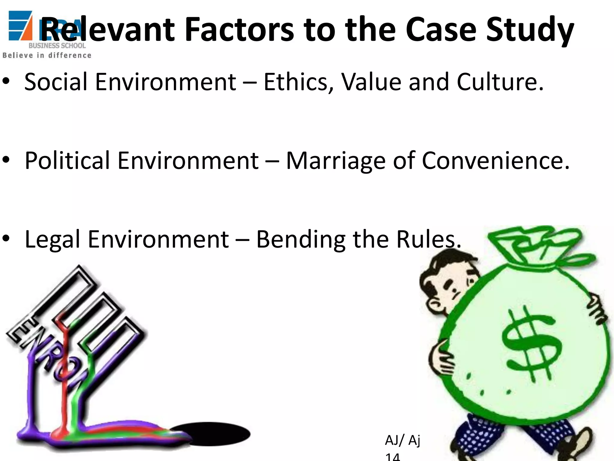 Relevant Factors to the Case Study
• Social Environment – Ethics, Value and Culture.
• Political Environment – Marriage of Convenience.

• Legal Environment – Bending the Rules.

Era Business School, New

AJ/ Ajay K Raina; PGDM 2012-

 