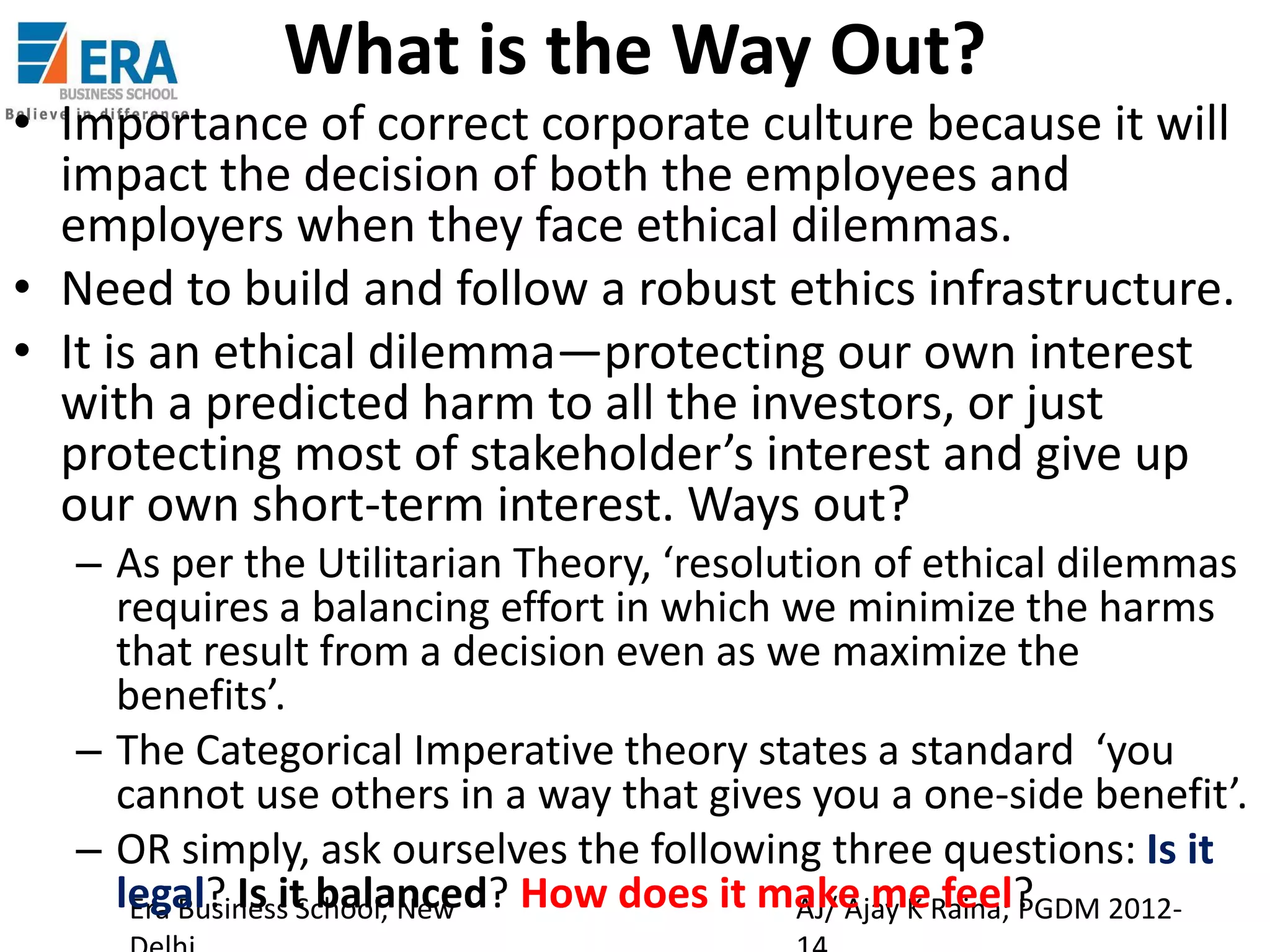 What is the Way Out?

• Importance of correct corporate culture because it will
impact the decision of both the employees and
employers when they face ethical dilemmas.
• Need to build and follow a robust ethics infrastructure.
• It is an ethical dilemma—protecting our own interest
with a predicted harm to all the investors, or just
protecting most of stakeholder’s interest and give up
our own short-term interest. Ways out?
– As per the Utilitarian Theory, ‘resolution of ethical dilemmas
requires a balancing effort in which we minimize the harms
that result from a decision even as we maximize the
benefits’.
– The Categorical Imperative theory states a standard ‘you
cannot use others in a way that gives you a one-side benefit’.
– OR simply, ask ourselves the following three questions: Is it
legal? Is it balanced? How does it make meRaina; PGDM 2012Era Business School, New
AJ/ Ajay K feel?

 