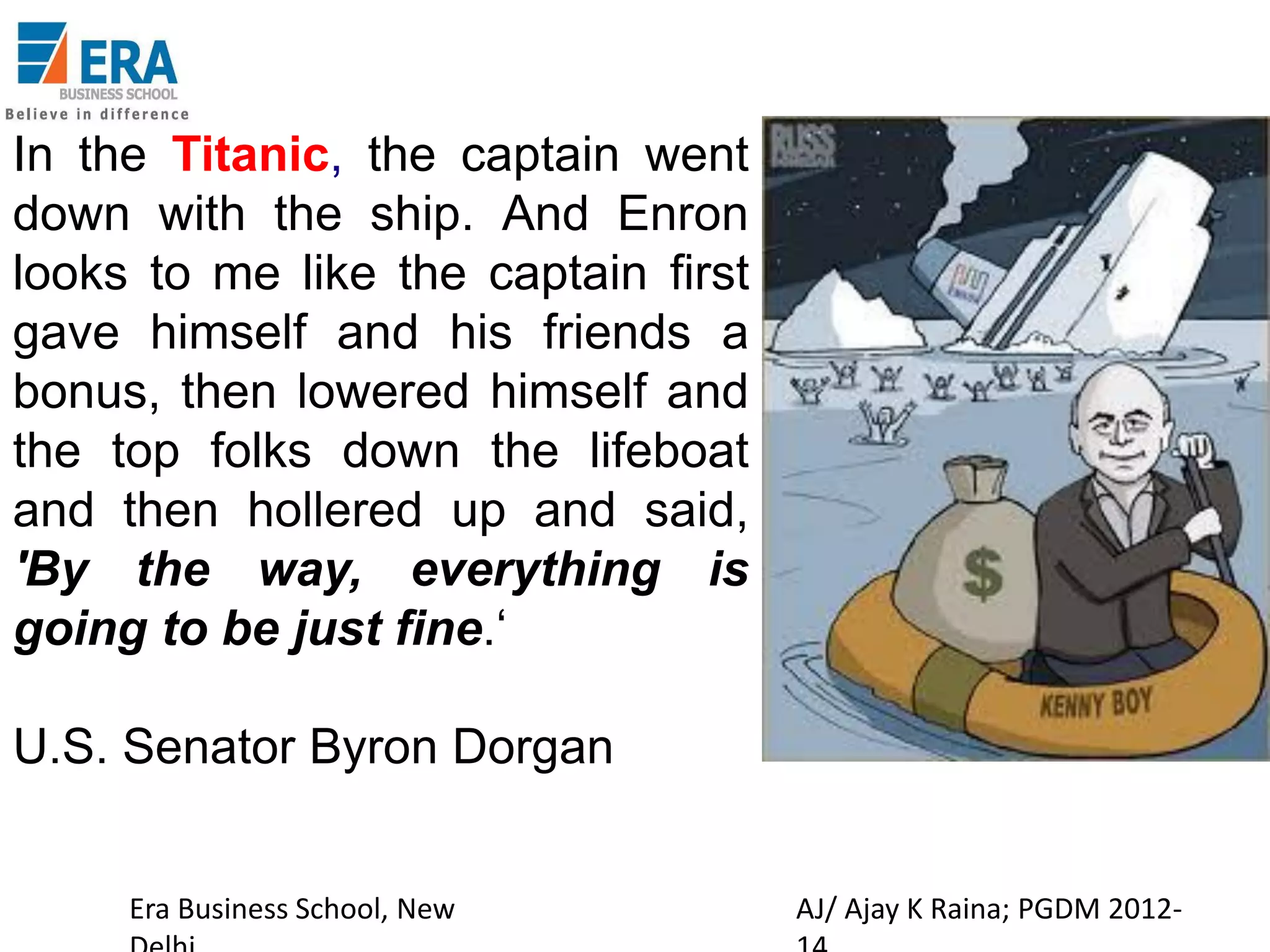 In the Titanic, the captain went
down with the ship. And Enron
looks to me like the captain first
gave himself and his friends a
bonus, then lowered himself and
the top folks down the lifeboat
and then hollered up and said,
'By the way, everything is
going to be just fine.‘
U.S. Senator Byron Dorgan
Era Business School, New

AJ/ Ajay K Raina; PGDM 2012-

 