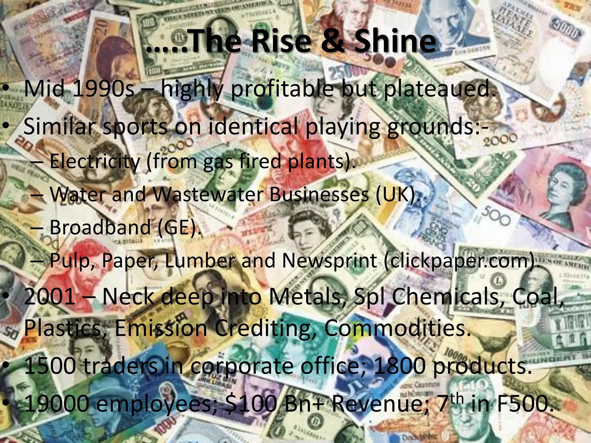 …..The Rise & Shine
• Mid 1990s – highly profitable but plateaued.
• Similar sports on identical playing grounds:– Electricity (from gas fired plants).
– Water and Wastewater Businesses (UK).
– Broadband (GE).
– Pulp, Paper, Lumber and Newsprint (clickpaper.com).

• 2001 – Neck deep into Metals, Spl Chemicals, Coal,
Plastics, Emission Crediting, Commodities.
• 1500 traders in corporate office; 1800 products.
• 19000 employees; $100 Bn+ Revenue; 7th in F500.
Era Business School, New

AJ/ Ajay K Raina; PGDM 2012-

 