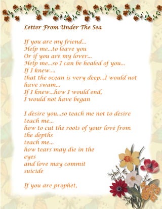 Letter From Under the Sea If you are my friend...Help me...to leave youOr if you are my lover...Help me...so I can be healed of you...If I knew....that the ocean is very deep...I would not have swam...If I knew...how I would end,I would not have beganI desire you...so teach me not to desireteach me...how to cut the roots of your love from the depthsteach me...how tears may die in the eyesand love may commit suicideIf you are prophet,Cleanse me from this spellDeliver me from this atheism...Your love is like atheism...so purify me from this atheismIf you are strong...Rescue me from this oceanFor I don't know how to swimThe blue waves...in your eyesdrag me...to the depthsblue...blue...nothing but the color blueand I have no experiencein love...and no boat...If I am dear to youthen take my handFor I am filled with desire...from myhead to my feetI am breathing under water!I am drowning...drowning...drowning...                A Letter From A Stupid Woman (A Letter to a Man) (1)My dear Master,This is a letter from a stupid womanHas a stupid woman before me, written to you?My name? Lets put names asideRania, or Zaynabor Hind or HayfaThe silliest thing we carry, my Master - are names(2)My Master:I am frightened to tell you my thoughtsI am frightened - if I did -that the heavens would burnFor your East, my dear Master,confiscate blue lettersconfiscate dreams from the treasure chests of womenPractices suppression, upon the emotions of womenIt uses knives…and cleavers…to speak to womenand butchers spring and passionsand black plaitsAnd your East, dear Master,Manufactures the delicate crown of the Eastfrom the skulls of women(3)Don't criticize me, MasterIf my writing is poorFor I write and the sword is behind my doorAnd beyond the room is the sound of wind and howling dogsMy master!'Antar al Abys is behind my door!He will butcher meIf he saw my letterHe will cut my head offIf I spoke of my tortureHe will cut my head offIf he saw the sheerness of my clothesFor your East, my dear Master,Surrounds women with spearsAnd your East, my dear Masterelects the men to become Prophets,and buries the women in the dust.(4)Don't become annoyed!My dear Master, from these linesDon't become annoyed!If I smash the complaints blocked for centuriesIf I unsealed my consciousnessIf I ran away…From the domes of the Harem in the castlesIf I rebelled, against my death…against my grave, against my roots…and the giant slaughter house….Don't become annoyed, my dear Master,If I revealed to you my feelingsFor the Eastern manIs not concerned with poetry or feelingsThe Eastern man - and forgive my insolence - does not understand womenbut over the sheets.(5)I am sorry my master -If I have insolently attacked the kingdom of Menfor the great literature of course -is the literature of menAnd love has always beenthe allotment of men…And sex has always beena drug sold to menA senile fairytale, the freedom of women in our countriesFor there is no freedomOther than, the freedom of men…My MasterSay all you wish of me. It does not matter to me:Shallow.. Stupid.. Crazy.. Simple minded.It does not concern me anymore..For whoever writes about her concerns…in the logic of Men is calleda stupid womanand didn't I tell you in the beginningthat I am a stupid woman? Words He lets me listen, when he moves me,Words are not like other wordsHe takes me, from under my armsHe plants me, in a distant cloudAnd the black rain in my eyesFalls in torrents, torrentsHe carries me with him, he carries meTo an evening of perfumed balconiesAnd I am like a child in his handsLike a feather carried by the windHe carries for me seven moons in his handsand a bundle of songsHe gives me sun, he gives me summerand flocks of swallowsHe tells me that I am his treasureAnd that I am equal to thousands of starsAnd that I am treasure, and that I ammore beautiful than he has seen of paintingsHe tells me things that make me dizzythat make me forget the dance and the stepsWords…which overturn my historywhich make me a woman…in secondsHe builds castles of fantasieswhich I live in…for seconds…And I return…I return to my tableNothing with me…Nothing with me…except words 
your body is my map
 raise me more love… raise memy prettiest fits of madnessO’ dagger’s journey… in my fleshand knife’s plunge…sink me further my lady…the sea calls meadd to me more death …perhaps as death slays me… I’m revivedyour body is my map…the world's map no longer concerns me…I am the oldest capital of sadness…and my wound a Pharaonic engravingmy pain…. extends like an oil patchfrom Beirut… to China…my pain… a caravan…dispatchedby the Caliphs of 
A’Chaam
… to China…in the seventh century of the 
Birth
…and lost in a dragon’s mouth…bird of my heart… 
naysani
O’ sand of the sea, and forests of olivesO’ taste of snow, and taste of fire…my heathen flavor, and insightI feel scared of the unknown… shelter meI feel scared of the darkness… embrace meI feel cold… cover me uptell me children stories…rest beside me…Chant to me…since from the start of creationI’ve been searching for a homeland to my forehead…for a woman’s hair…that writes me on the walls… then erases me…for a woman’s love… to take meto the borders of the sun… and throws me…from a woman’s lip… as she makes melike dust of powdered gold…shine of my life. my fanmy lantern. declaration of my orchardsstretch me a bridge with the scent of oranges…and place me like an ivory comb…in the darkness of your hair… then forget meI am a drop of water… ambivalentremaining in the notebook of Octoberyour love crushes me…like a mad horse from the Caucasus throwing me under its hoofs…and gargles with the water of my eyes…add to me more fury… add to meO’ prettiest fits of my madnessfor your sake I set free my womenand effaced my birth certificateand cut all my arteries… When I Love You When I love youA new language springs up,New cities, new countries discovered.The hours breathe like puppies,Wheat grows between the pages of books,Birds fly from your eyes with tiding of honey,Caravans ride from your breasts carrying Indian herbs,The mangoes fall all around, the forests catch fireAnd Nubian drums beat.When I love you your breasts shake off their shame,Turn into lightning and thunder, a sword, a sandy storm.When I love you the Arab cities leap up and demonstrateAgainst the ages of repressionAnd the agesOf revenge against the laws of the tribe.And I, when I love you,March against ugliness,Against the kings of salt,Against the institutionalization of the desert.And I shall continue to love you until the world flood arrives;I shall continue to love you untill the world flood arrives. Damascus, What Are You Doing to Me? 1My voice rings out, this time, from DamascusIt rings out from the house of my mother and fatherIn Sham. The geography of my body changes.The cells of my blood become green.My alphabet is green.In Sham. A new mouth emerges for my mouthA new voice emerges for my voiceAnd my fingersBecome a tribe2I return to DamascusRiding on the backs of cloudsRiding the two most beautiful horses in the worldThe horse of passion.The horse of poetry.I return after sixty yearsTo search for my umbilical cord,For the Damascene barber who circumcised me,For the midwife who tossed me in the basin under the bedAnd received a gold lira from my father,She left our houseOn that day in March of 1923Her hands stained with the blood of the poem…3I return to the womb in which I was formed . . .To the first book I read in it . . .To the first woman who taught meThe geography of love . . .And the geography of women . . .4I returnAfter my limbs have been strewn across all the continentsAnd my cough has been scattered in all the hotelsAfter my mother’s sheets scented with laurel soapI have found no other bed to sleep on . . .And after the “bride” of oil and thymeThat she would roll up for meNo longer does any other 
bride
 in the world please meAnd after the quince jam she would make with her own handsI am no longer enthusiastic about breakfast in the morningAnd after the blackberry drink that she would makeNo other wine intoxicates me . . .5I enter the courtyard of the Umayyad MosqueAnd greet everyone in itCorner to . . . cornerTile to . . . tileDove to . . . doveI wander in the gardens of Kufi scriptAnd pluck beautiful flowers of God’s wordsAnd hear with my eye the voice of the mosaicsAnd the music of agate prayer beadsA state of revelation and rapture overtakes me,So I climb the steps of the first minaret that encounters meCalling:“Come to the jasmine”“Come to the jasmine”6Returning to youStained by the rains of my longingReturning to fill my pocketsWith nuts, green plums, and green almondsReturning to my oyster shellReturning to my birth bedFor the fountains of VersaillesAre no compensation for the Fountain CaféAnd Les Halles in ParisIs no compensation for the Friday marketAnd Buckingham Palace in LondonIs no compensation for Azem PalaceAnd the pigeons of San Marco in VeniceAre no more blessed than the doves in the Umayyad MosqueAnd Napoleon’s tomb in Les InvalidesIs no more glorious than the tomb of Salah al-Din Al-Ayyubi…7I wander in the narrow alleys of Damascus.Behind the windows, honeyed eyes awakeAnd greet me . . .The stars wear their gold braceletsAnd greet meAnd the pigeons alight from their towersAnd greet meAnd the clean Shami cats come outWho were born with us . . .Grew up with us . . .And married with us . . .To greet me . . .8I immerse myself in the Buzurriya SouqSet a sail in a cloud of spicesClouds of clovesAnd cinnamon . . .And camomile . . .I perform ablutions in rose water once.And in the water of passion many times . . .And I forget—while in the Souq al-‘Attarine—All the concoctions of Nina Ricci . . .And Coco Chanel . . .What are you doing to me Damascus?How have you changed my culture? My aesthetic taste?For I have been made to forget the ringing of cups of licoriceThe piano concerto of Rachmaninoff . . .How do the gardens of Sham transform me?For I have become the first conductor in the worldThat leads an orchestra from a willow tree!!9I have come to you . . .From the history of the Damascene roseThat condenses the history of perfume . . .From the memory of al-MutanabbiThat condenses the history of poetry . . .I have come to you . . .From the blossoms of bitter orange . . .And the dahlia . . .And the narcissus . . .And the 
nice boy
 . . .That first taught me drawing . . .I have come to you . . .From the laughter of Shami womenThat first taught me music . . .And the beginning of adolesenceFrom the spouts of our alleyThat first taught me cryingAnd from my mother’s prayer rugThat first taught meThe path to God . . .10I open the drawers of memoryOne . . . then anotherI remember my father . . .Coming out of his workshop on Mu’awiya AlleyI remember the horse-drawn carts . . .And the sellers of prickly pears . . .And the cafés of al-RubwaThat nearly—after five flasks of ‘araq—Fall into the riverI remember the colored towelsAs they dance on the door of Hammam al-KhayyatinAs if they were celebrating their national holiday.I remember the Damascene housesWith their copper doorknobsAnd their ceilings decorated with glazed tilesAnd their interior courtyardsThat remind you of descriptions of heaven . . .11The Damascene HouseIs beyond the architectural textThe design of our homes . . .Is based on an emotional foundationFor every house leans . . . on the hip of anotherAnd every balcony . . .Extends its hand to another facing itDamascene houses are loving houses . . .They greet one another in the morning . . .And exchange visits . . .Secretly—at night . . .12When I was a diplomat in BritainThirty years agoMy mother would send letters at the beginning of SpringInside each letter . . .A bundle of tarragon . . .And when the English suspected my lettersThey took them to the laboratoryAnd turned them over to Scotland YardAnd explosives experts.And when they grew weary of me . . . and my tarragonThey would ask: Tell us, by god . . .What is the name of this magical herb that has made us dizzy?Is it a talisman?Medicine?A secret code?What is it called in English?I said to them: It’s difficult for me to explain…For tarragon is a language that only the gardens of Sham speakIt is our sacred herb . . .Our perfumed eloquenceAnd if your great poet Shakespeare had known of tarragonHis plays would have been better . . .In brief . . .My mother is a wonderful woman . . . she loves me greatly . . .And whenever she missed meShe would send me a bunch of tarragon . . .Because for her, tarragon is the emotional equivalentTo the words: my darling . . .And when the English didn’t understand one word of my poetic argument . . .They gave me back my tarragon and closed the investigation . . .13From Khan Asad BashaAbu Khalil al-Qabbani emerges . . .In his damask robe . . .And his brocaded turban . . .And his eyes haunted with questions . . .Like Hamlet’sHe attempts to present an avant-garde playBut they demand Karagoz’s tent . . .He tries to present a text from ShakespeareThey ask him about the news of al-Zir . . .He tries to find a single female voiceTo sing with him . . .“Oh That of Sham”They load up their Ottoman rifles,And fire into every rose treeThat sings professionally . . .He tries to find a single womanTo repeat after him:“Oh bird of birds, oh dove”They unsheathe their knivesAnd slaughter all the descendents of doves . . .And all the descendents of women . . .After a hundred years . . .Damascus apologized to Abu Khalil al-QabbaniAnd they erected a magnificent theater in his name.14I put on the jubbah of Muhyi al-Din Ibn al-ArabiI descend from the peak of Mt. QassiunCarrying for the children of the city . . .PeachesPomegranatesAnd sesame halawa . . .And for its women . . .Necklaces of turquoise . . .And poems of love . . .I enter . . .A long tunnel of sparrowsGillyflowers . . .Hibiscus . . .Clustered jasmine . . .And I enter the questions of perfume . . .And my schoolbag is lost from meAnd the copper lunch case . . .In which I used to carry my food . . .And the blue beadsThat my mother used to hang on my chestSo People of ShamHe among you who finds me . . .let him return me to Umm Mu’atazAnd God’s reward will be hisI am your green sparrow . . . People of ShamSo he among you who finds me . . .let him feed me a grain of wheat . . .I am your Damascene rose . . . People of ShamSo he among you who finds me . . .let him place me in the first vase . . .I am your mad poet . . . People of ShamSo he among you who sees me . . .let him take a souvenir photograph of meBefore I recover from my enchanting insanity . . .I am your fugitive moon . . . People of ShamSo he among you who sees me . . .Let him donate to me a bed . . . and a wool blanket . . .Because I haven’t slept for centuries Every Time I Kiss You Every time I kiss you After a long separation I feel I am putting a hurried love letter In a red mailbox.  Light Is More Important Than The Lantern Light is more important than the lantern,The poem more important than the notebook,And the kiss more important than the lips.My letters to youAre greater and more important than both of us.They are the only documentsWhere people will discoverYour beauty And my madness. My Lover Asks Me My lover asks me: 
What is the difference between me and the sky?
 The difference, my love, Is that when you laugh, I forget about the sky.  Oh, My Love Oh, my loveIf you were at the level of my madness,You would cast away your jewelry,Sell all your bracelets,And sleep in my eyes. Language When a man is in lovehow can he use old words?Should a womandesiring her loverlie down withgrammarians and linguists? I said nothingto the woman I lovedbut gatheredlove's adjectives into a suitcaseand fled from all languages.  Love Compared I do not resemble your other lovers, my ladyshould another give you a cloudI give you rainShould he give you a lantern, Iwill give you the moonShould he give you a branchI will give you the treesAnd if another gives you a shipI shall give you the journey. I Have No Power 
I have no power to change youor explain your waysNever believe a man can change a womanThose men are pretenderswho thinkthat they created womanfrom one of their ribsWoman does not emerge from a man's rib's, not ever,it's he who emerges from her womblike a fish rising from depths of waterand like streams that branch away from a riverIt's he who circles the sun of her eyesand imagines he is fixed in placeI have no power to tame youor domesticate youor mitigate your first instinctsThis task is impossibleI've tested my intelligence on youalso my dumbnessNothing worked with you, neither guidancenor temptationStay primitive as you areI have no power to break your habitsfor thirty years you have been like thisfor three hundred yearsa storm trapping in a bottlea body by nature sensing the scent of a manassaults it by naturetriumphs over it by natureNever believe what a man says about himselfthat he is the one who makes the poemsand makes the childrenIt is the woman who writes the poemsand the man who signs his name to themIt is the woman who bears the childrenand the man who signs at the maternity hospitalthat he is the fatherI have no power to change your naturemy books are of no use to youand my convictions do not convince younor does my fatherly council do you any goodyou are the queen of anarchy, of madness, of belongingto no oneStay that wayYou are the tree of femininity that grows in the darkneeds no sun or wateryou the sea princess who has loved all menand loved no oneslept with all men… and slept with no oneyou are the Bedouin woman who went with all the tribesand returned a virginStay that way.
 When I Love When I loveI feel that I am the king of timeI possess the earth and everything on itand ride into the sun upon my horse.When I loveI become liquid lightinvisible to the eyeand the poems in my notebooksbecome fields of mimosa and poppy.When I lovethe water gushes from my fingersgrass grows on my tonguewhen I loveI become time outside all time.When I love a womanall the treesrun barefoot toward me… On Entering The Sea Love happened at last,And we entered God's paradise,SlidingUnder the skin of the waterLike fish.We saw the precious pearls of the seaAnd were amazed.Love happened at lastWithout intimidation…with symmetry of wish.So I gave…and you gaveAnd we were fair.It happened with marvelous easeLike writing with jasmine water,Like a spring flowing from the ground. The Epic Of Sadness Your love taught me to grieveand I have been in need, for centuriesa woman to make me grievefor a woman, to cry upon her armslike a sparrowfor a woman to gather my pieceslike shards of broken crystalYour love has taught me, my lady, the worst habitsit has taught me to read my coffee cupsthousands of times a nightto experiment with alchemy,to visit fortune tellersIt has taught me to leave my houseto comb the sidewalksand search your face in raindropsand in car lightsand to peruse your clothesin the clothes of unknownsand to search for  your imageeven…..even…..even in the posters of advertisementsyour love has taught meto wander around, for hourssearching for a gypsies hairthat all gypsies women will envysearching for a face, for a voicewhich is all the faces and all the voices…Your love entered me…my ladyinto the cities of sadnessand I before you, never enteredthe cities of sadnessI did not know…that tears are the personthat a person without sadnessis only a shadow of a person…Your love taught meto behave like a boyto draw your face with chalkupon the wallupon the sails of fishermen's boatson the Church bells, on the crucifixes,your love taught me, how love,changes the map of time…Your love taught me, that when I lovethe earth stops revolving,Your love taught me thingsthat were never accounted for So I read children's fairytalesI entered the castles of Jenniesand I dreamt that she would marry methe Sultan's daughterthose eyes..clearer than the water of a lagoonthose lips…more desirable than the flower of pomegranatesand I dreamt that I would kidnap her like a knight    and I dreamt that I would giveher necklaces of pearl and coralYour love taught me, my lady,what is insanityit taught me…how life may passwithout the Sultan's daughter arrivingYour love taught meHow to love you in all thingsin a bare winter tree,in dry yellow leavesin the rain, in a tempest,in the smallest cafe, we drank in,in the evenings…our black coffeeYour love taught me…to seek refugeto seek refuge in hotels without namesin churches without names…in cafes without names…Your love taught me…how the nightswells the sadness of strangersIt taught me…how to see Beirut as a  woman…a tyrant of temptationas a woman, wearing every eveningthe most beautiful clothing she possessesand sprinkling upon her breasts perfumefor the fisherman, and the princesYour love taught me  how to cry without cryingIt taught me how sadness sleepsLike a boy with his feet cut offin the streets of the Rouche and the HamraYour love taught me to grieveand I have been needing, for centuriesa woman to make me grievefor a woman, to cry upon her armslike a sparrowfor a woman to gather my pieceslike shards of broken crystal Nizar Tawfiq Qabbani               (21 March 1923 – 30 April 1998) was a Syrian diplomat, poet and publisher.  His poetic style combines simplicity and elegance in exploring themes of love, eroticism, feminism, religion, and Arab nationalism.  He is one of the most revered contemporary poets in the Arab world.  Nizar Qabbani was born in the Syrian capital of Damascus to a middle class merchant family.He was raised in Mi'thnah Al-Shahm, one of the neighborhoods of Old Damascus. When Qabbani was 15, his sister, who was 25 at the time, committed suicide because she refused to marry a man she did not love. During her funeral, he decided to fight the social conditions he saw as causing her death.  When asked whether he was a revolutionary, the poet answered: “Love in the Arab world is like a prisoner, and I want to set (it) free. I want to free the Arab soul, sense and body with my poetry. The relationships between men and women in our society are not healthy.”  He is known as one of the most feminist and progressive intellectuals of his time.  The city of Damascus  remained a powerful  muse in his poetry, most notably in the Jasmine Scent of Damascus.  The 1967 Arab defeat also influenced his poetry and his lament for the Arab cause. In 1997, Nizar Qabbani suffered from poor health and briefly recovered from his sickness in late 1997.  A few months later, at the age of 75, Nizar Qabbani died in London on April 30,1998 of a heart attack.  In his will, which he wrote in his hospital bed in London, Nizar Qabbani wrote that he wished to be buried in Damascus, which he described in his will as the 
the womb that taught me poetry, taught me creativity and granted me the alphabet of Jasmine.
  Nizar Qabbani was buried in Damascus four days later in Bab Saghir.  Qabbani was mourned by Arabs all over the world, with news broadcasts highlighting his illustrious literary career. Trinity, October 2009. 