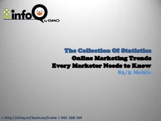 The Collection Of Statistics
                                  Online Marketing Trends
                            Every Marketer Needs to Know
                                                 S3/3: Mobile




< http://infoq.vn/business/home > 043. 568 164
 