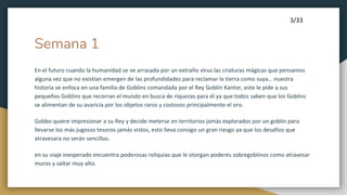 Semana 1
En el futuro cuando la humanidad se ve arrasada por un extraño virus las criaturas mágicas que pensamos
alguna vez que no existían emergen de las profundidades para reclamar la tierra como suya… nuestra
historia se enfoca en una familia de Goblins comandada por el Rey Goblin Kantor, este le pide a sus
pequeños Goblins que recorran el mundo en busca de riquezas para él ya que todos saben que los Goblins
se alimentan de su avaricia por los objetos raros y costosos principalmente el oro.
Gobbo quiere impresionar a su Rey y decide meterse en territorios jamás explorados por un goblin para
llevarse los más jugosos tesoros jamás vistos, esto lleva consigo un gran riesgo ya que los desafíos que
atravesara no serán sencillos.
en su viaje inesperado encuentra poderosas reliquias que le otorgan poderes sobregoblinos como atravesar
muros y saltar muy alto.
3/33
 