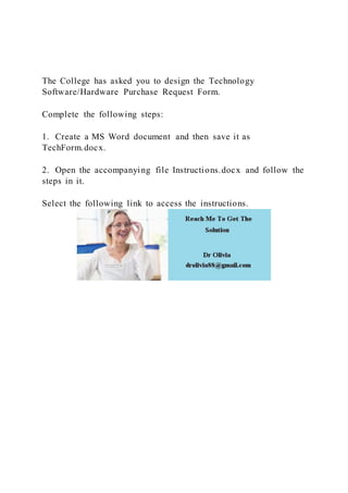 The College has asked you to design the Technology
Software/Hardware Purchase Request Form.
Complete the following steps:
1. Create a MS Word document and then save it as
TechForm.docx.
2. Open the accompanying file Instructions.docx and follow the
steps in it.
Select the following link to access the instructions.
 
