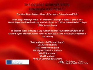 THE COLLEGE MERTHYR TYDFIL
ERASMUS+ KA1 PROJECT
Christine Bissex-Foster – Head of Erasmus+, Enterprise and Skills
The College Merthyr Tydfil – 4th smallest FE college in Wales – part of The
University of South Wales Group which includes us, USW and Royal Welsh College
of Music and Drama
The Welsh Index of Multiple Deprivation (WIMD) found that NEARLY half of
Merthyr Tydfil has been ranked in the bottom 20% of the most deprived places in
the country
Total students – 2678 consisting of:
351 A level students
1550 vocational students
316 Higher Education students
305 GCSE students
58 AAT students
40 Adult Community Learners
 