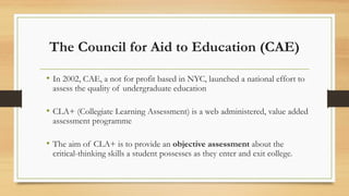 The Council for Aid to Education (CAE)
• In 2002, CAE, a not for profit based in NYC, launched a national effort to
assess the quality of undergraduate education
• CLA+ (Collegiate Learning Assessment) is a web administered, value added
assessment programme
• The aim of CLA+ is to provide an objective assessment about the
critical-thinking skills a student possesses as they enter and exit college.
 