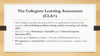 The Collegiate Learning Assessment
(CLA+)
• The Collegiate Learning Assessment (CLA+) is a performance based test that
measures critical thinking, problem solving, analytic reasoning, and writing
skills.
• The CLA+ uses a Performance Task (60”) and 25 Selected-response
Questions (30”).
• Can take up to 2 hours to complete - Tutorials and Demographic Survey.
• PT responses are scored (1-6) by staff leads in each institution - requires scorer
training.
 