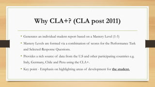 Why CLA+? (CLA post 2011)
• Generates an individual student report based on a Mastery Level (1-5)
• Mastery Levels are formed via a combination of scores for the Performance Task
and Selected-Response Questions.
• Provides a rich source of data from the U.S and other participating countries e.g.
Italy, Germany, Chile and Peru using the CLA+.
• Key point - Emphasis on highlighting areas of development for the student.
 