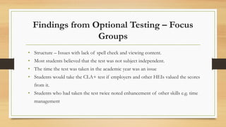Findings from Optional Testing – Focus
Groups
• Structure – Issues with lack of spell check and viewing content.
• Most students believed that the test was not subject independent.
• The time the test was taken in the academic year was an issue
• Students would take the CLA+ test if employers and other HEIs valued the scores
from it.
• Students who had taken the test twice noted enhancement of other skills e.g. time
management
 