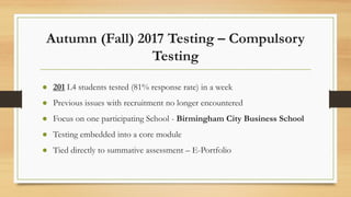 Autumn (Fall) 2017 Testing – Compulsory
Testing
● 201 L4 students tested (81% response rate) in a week
● Previous issues with recruitment no longer encountered
● Focus on one participating School - Birmingham City Business School
● Testing embedded into a core module
● Tied directly to summative assessment – E-Portfolio
 
