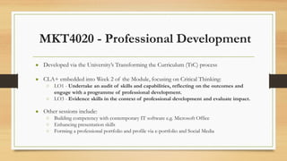 MKT4020 - Professional Development
● Developed via the University’s Transforming the Curriculum (TtC) process
● CLA+ embedded into Week 2 of the Module, focusing on Critical Thinking:
○ LO1 - Undertake an audit of skills and capabilities, reflecting on the outcomes and
engage with a programme of professional development.
○ LO3 - Evidence skills in the context of professional development and evaluate impact.
● Other sessions include:
○ Building competency with contemporary IT software e.g. Microsoft Office
○ Enhancing presentation skills
○ Forming a professional portfolio and profile via e-portfolio and Social Media
 