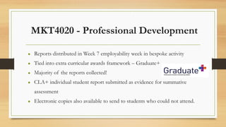 MKT4020 - Professional Development
● Reports distributed in Week 7 employability week in bespoke activity
● Tied into extra curricular awards framework – Graduate+
● Majority of the reports collected!
● CLA+ individual student report submitted as evidence for summative
assessment
● Electronic copies also available to send to students who could not attend.
 