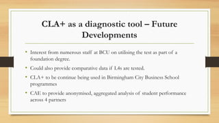 CLA+ as a diagnostic tool – Future
Developments
• Interest from numerous staff at BCU on utilising the test as part of a
foundation degree.
• Could also provide comparative data if L4s are tested.
• CLA+ to be continue being used in Birmingham City Business School
programmes
• CAE to provide anonymised, aggregated analysis of student performance
across 4 partners
 