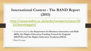 International Context - The RAND Report
(2015)
http://www.hefce.ac.uk/pubs/rereports/year/20
15/learninggain/
• Commissioned by the Department for Business Innovation and Skills
(BIS), the Higher Education Funding Council for England
(HEFCE) and the Higher Education Academy (HEA)
• Rand Europe
 