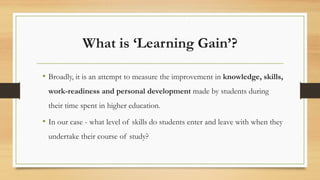 What is ‘Learning Gain’?
• Broadly, it is an attempt to measure the improvement in knowledge, skills,
work-readiness and personal development made by students during
their time spent in higher education.
• In our case - what level of skills do students enter and leave with when they
undertake their course of study?
 