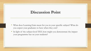 Discussion Point
• What does Learning Gain mean for you in your specific subject? What do
you expect your graduates to have when they exit?
• In light of the subject-level TEF, how might you demonstrate the impact
your programme has on your students?
 