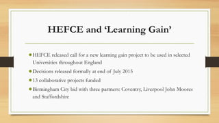 HEFCE and ‘Learning Gain’
●HEFCE released call for a new learning gain project to be used in selected
Universities throughout England
●Decisions released formally at end of July 2015
●13 collaborative projects funded
●Birmingham City bid with three partners: Coventry, Liverpool John Moores
and Staffordshire
 