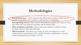 Methodologies
• Standardised tests - These measure the skills students acquire, which may be
generic or specialised (for example, a skill specific to a discipline).
• Self-reporting surveys - Such surveys ask students to report the extent to which
they think they have gained knowledge and developed skills.
• Other qualitative methods - These encourage students to reflect on their
learning, acquired skills and skills gaps.
• Mixed methods - This draws on a range of tools and indicators to track
improvement in performance, (for example through a combination of grades,
student learning data and student surveys).
 