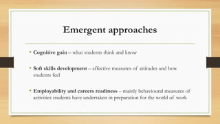 Emergent approaches
• Cognitive gain – what students think and know
• Soft skills development – affective measures of attitudes and how
students feel
• Employability and careers readiness – mainly behavioural measures of
activities students have undertaken in preparation for the world of work
 