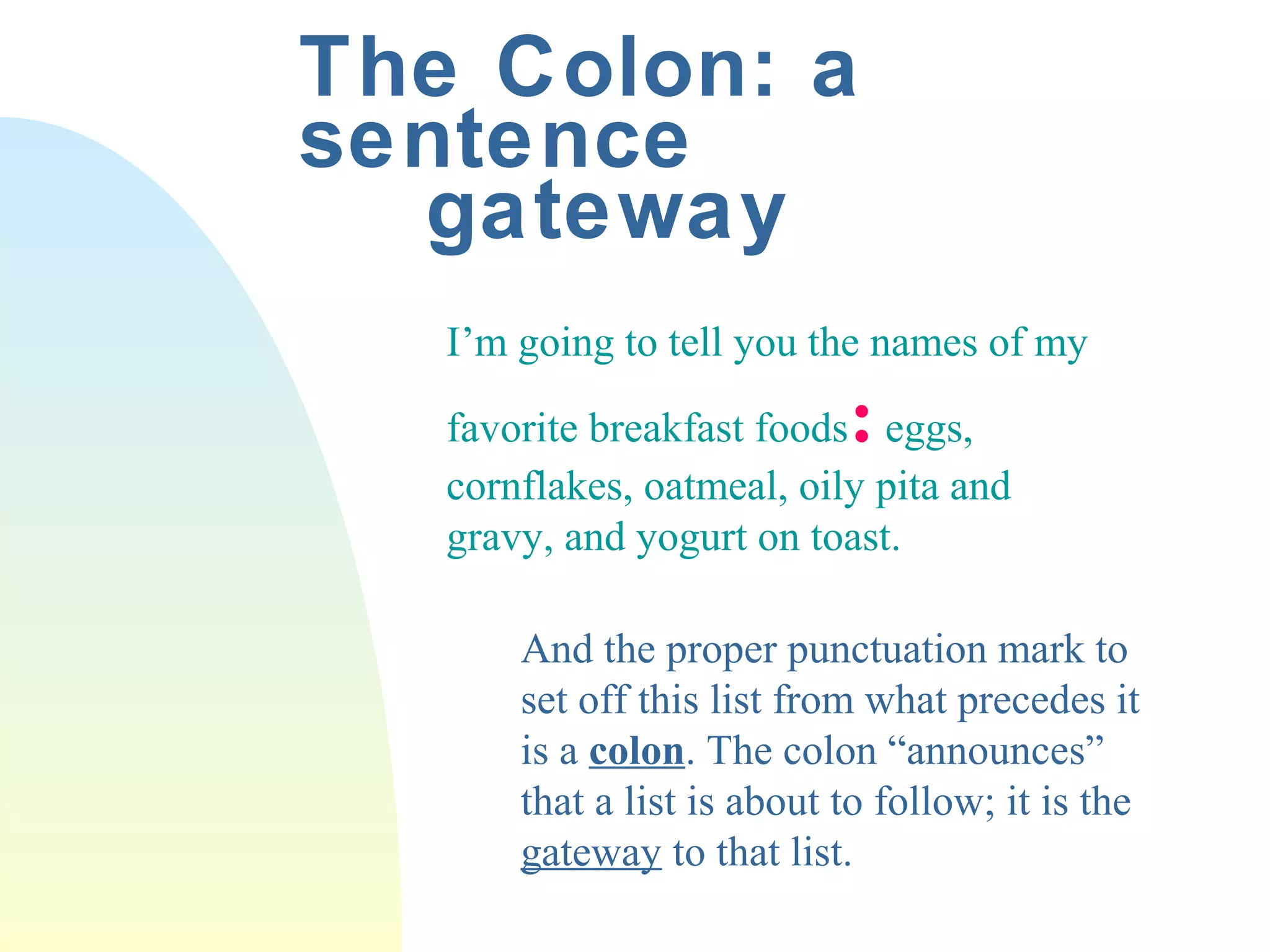 The Colon: a 
sentence 
gateway 
I’m going to tell you the names of my 
favorite breakfast foods: eggs, 
cornflakes, oatmeal, oily pita and 
gravy, and yogurt on toast. 
And the proper punctuation mark to 
set off this list from what precedes it 
is a colon. The colon “announces” 
that a list is about to follow; it is the 
gateway to that list. 
 