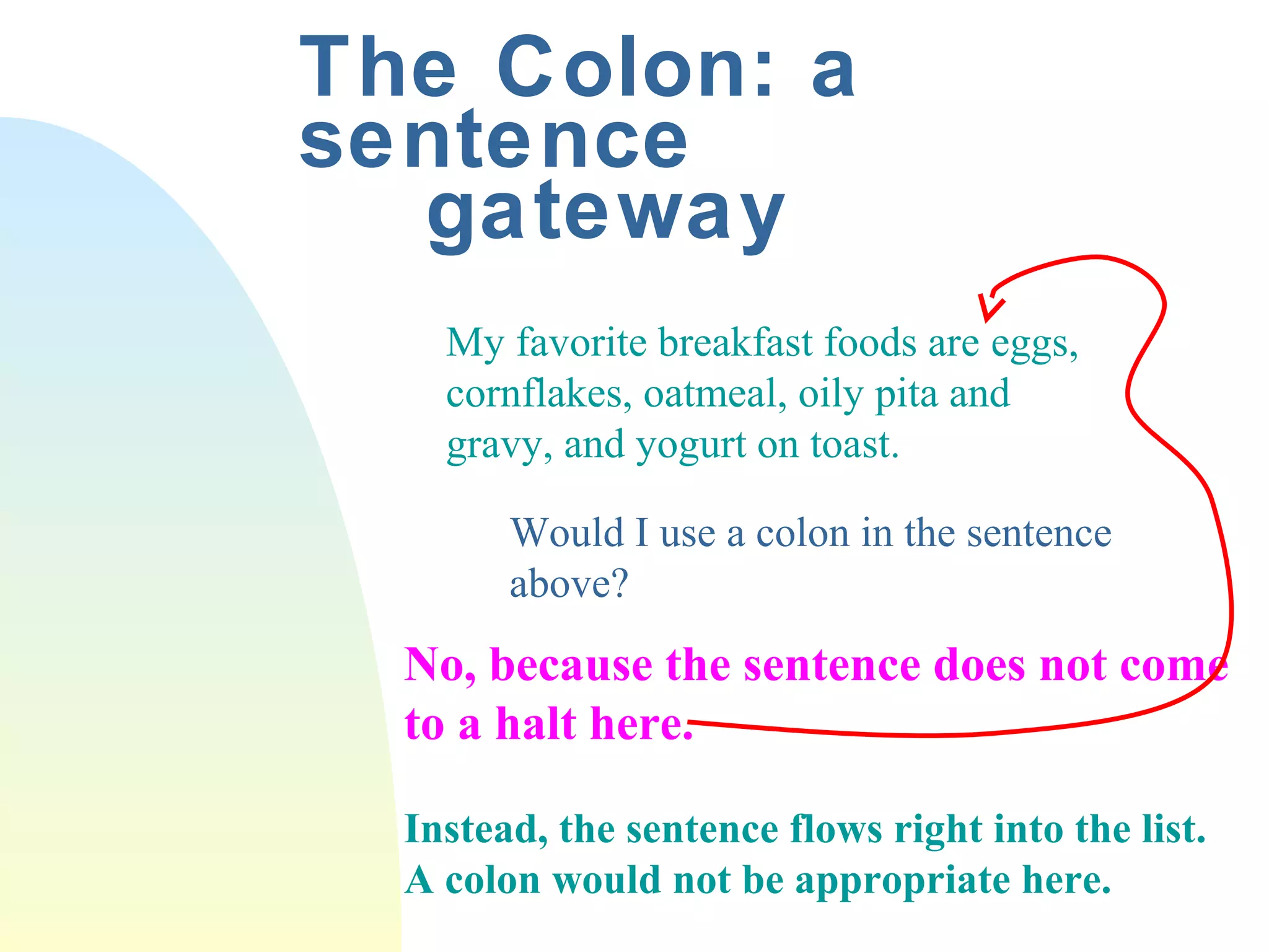 The Colon: a 
sentence 
gateway 
My favorite breakfast foods are eggs, 
cornflakes, oatmeal, oily pita and 
gravy, and yogurt on toast. 
Would I use a colon in the sentence 
above? 
No, because the sentence does not come 
to a halt here. 
Instead, the sentence flows right into the list. 
A colon would not be appropriate here. 
 
