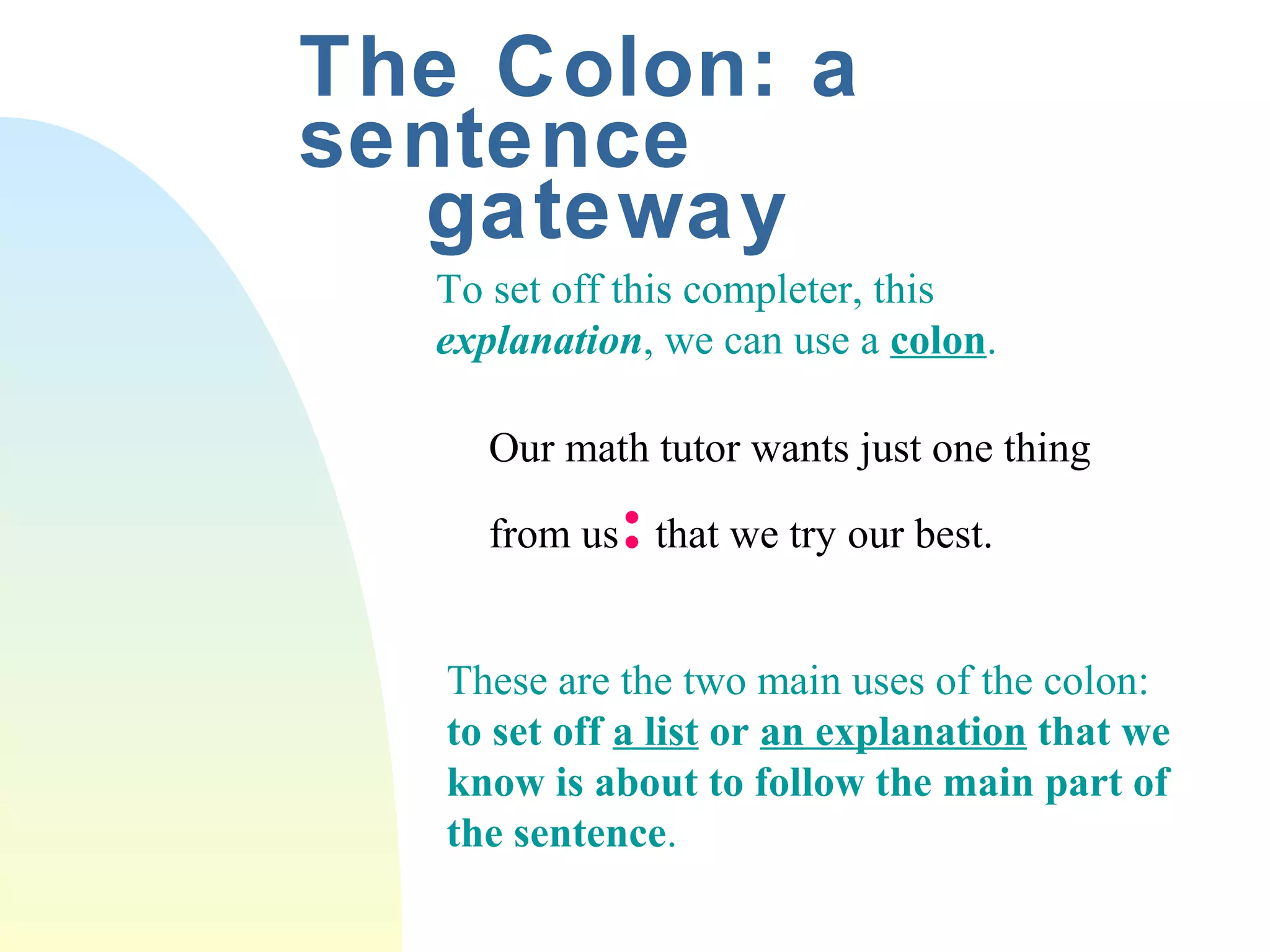 The Colon: a 
sentence 
gateway 
To set off this completer, this 
explanation, we can use a colon. 
Our math tutor wants just one thing 
from us: that we try our best. 
These are the two main uses of the colon: 
to set off a list or an explanation that we 
know is about to follow the main part of 
the sentence. 
 
