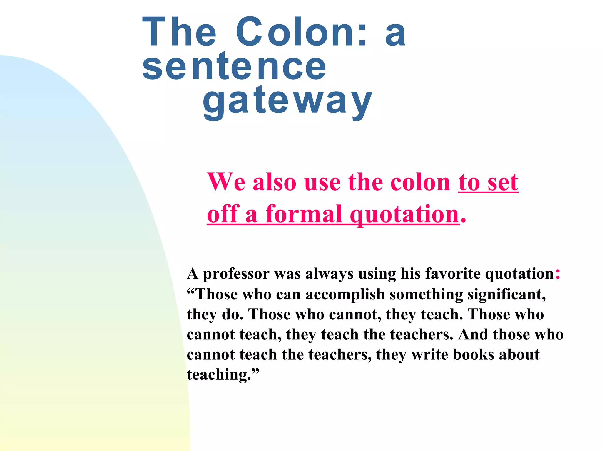 The Colon: a 
sentence 
gateway 
We also use the colon to set 
off a formal quotation. 
A professor was always using his favorite quotation: 
“Those who can accomplish something significant, 
they do. Those who cannot, they teach. Those who 
cannot teach, they teach the teachers. And those who 
cannot teach the teachers, they write books about 
teaching.” 
 
