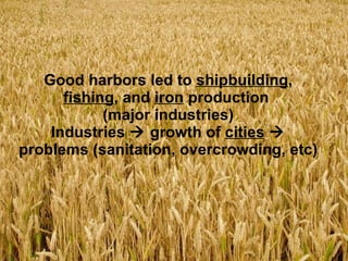 Good harbors led to  shipbuilding ,  fishing , and  iron  production  (major industries) Industries    growth of  cities     problems (sanitation, overcrowding, etc) 