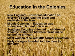 Education in the Colonies New England  – universal education so everyone could read the Bible and understand the laws. Middle Colonies  – Education was widespread, but not universal. Southern Colonies  – limited to children of wealthy; distances between farms made schooling difficult. Most women received  little  formal education. Early colleges founded to train men for  ministry . 
