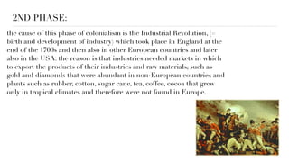 2ND PHASE:
the cause of this phase of colonialism is the Industrial Revolution, (=
birth and development of industry) which took place in England at the
end of the 1700s and then also in other European countries and later
also in the USA: the reason is that industries needed markets in which
to export the products of their industries and raw materials, such as
gold and diamonds that were abundant in non-European countries and
plants such as rubber, cotton, sugar cane, tea, coffee, cocoa that grew
only in tropical climates and therefore were not found in Europe.
 