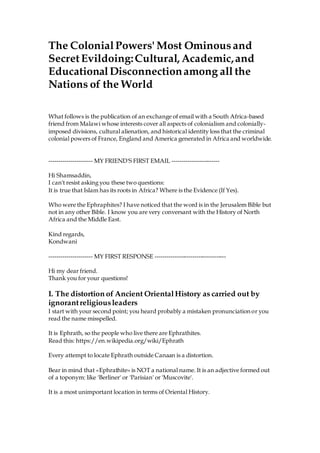 The ColonialPowers' Most Ominous and
Secret Evildoing:Cultural, Academic,and
EducationalDisconnectionamong all the
Nations of the World
What follows is the publication of an exchange of email with a South Africa-based
friend from Malawi whose interests cover all aspects of colonialism and colonially-
imposed divisions, cultural alienation, and historical identity loss that the criminal
colonial powers of France, England and America generated in Africa and worldwide.
---------------------- MY FRIEND'S FIRST EMAIL ------------------------
Hi Shamsaddin,
I can't resist asking you these two questions:
It is true that Islam has its roots in Africa? Where is the Evidence (If Yes).
Who were the Ephraphites? I have noticed that the word is in the Jerusalem Bible but
not in any other Bible. I know you are very conversant with the History of North
Africa and the Middle East.
Kind regards,
Kondwani
---------------------- MY FIRST RESPONSE ------------------------------------
Hi my dear friend.
Thank you for your questions!
I. The distortion of Ancient OrientalHistory as carried out by
ignorantreligiousleaders
I start with your second point; you heard probably a mistaken pronunciation or you
read the name misspelled.
It is Ephrath, so the people who live there are Ephrathites.
Read this: https://en.wikipedia.org/wiki/Ephrath
Every attempt to locate Ephrath outside Canaan is a distortion.
Bear in mind that «Ephrathite» is NOT a national name. It is an adjective formed out
of a toponym: like 'Berliner' or 'Parisian' or 'Muscovite'.
It is a most unimportant location in terms of Oriental History.
 