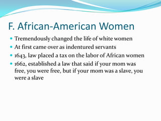 F. African-American WomenTremendously changed the life of white womenAt first came over as indentured servants1643, law placed a tax on the labor of African women1662, established a law that said if your mom was free, you were free, but if your mom was a slave, you were a slave