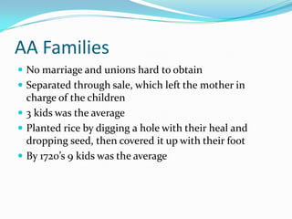 AA FamiliesNo marriage and unions hard to obtainSeparated through sale, which left the mother in charge of the children3 kids was the averagePlanted rice by digging a hole with their heal and dropping seed, then covered it up with their footBy 1720’s 9 kids was the average