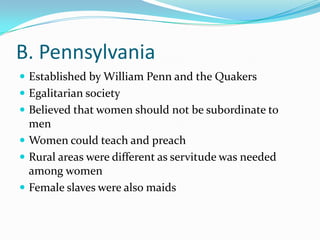 B. PennsylvaniaEstablished by William Penn and the QuakersEgalitarian societyBelieved that women should not be subordinate to menWomen could teach and preachRural areas were different as servitude was needed among womenFemale slaves were also maids
