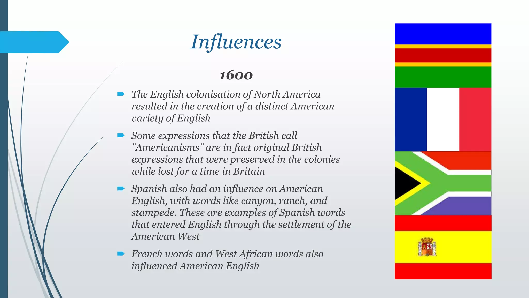 Influences
1600
 The English colonisation of North America
resulted in the creation of a distinct American
variety of English
 Some expressions that the British call
"Americanisms" are in fact original British
expressions that were preserved in the colonies
while lost for a time in Britain
 Spanish also had an influence on American
English, with words like canyon, ranch, and
stampede. These are examples of Spanish words
that entered English through the settlement of the
American West
 French words and West African words also
influenced American English
 