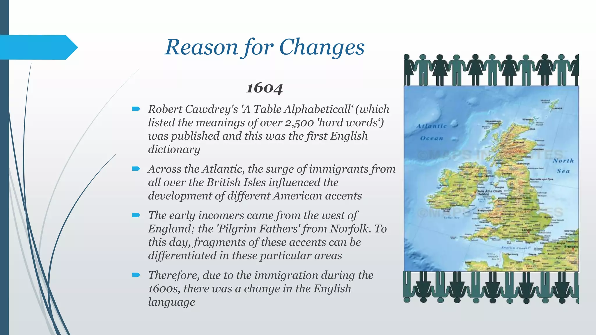 Reason for Changes
1604
 Robert Cawdrey's 'A Table Alphabeticall‘ (which
listed the meanings of over 2,500 'hard words‘)
was published and this was the first English
dictionary
 Across the Atlantic, the surge of immigrants from
all over the British Isles influenced the
development of different American accents
 The early incomers came from the west of
England; the 'Pilgrim Fathers' from Norfolk. To
this day, fragments of these accents can be
differentiated in these particular areas
 Therefore, due to the immigration during the
1600s, there was a change in the English
language
 