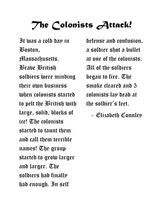 The Colonists Attack!
It was a cold day in defense and confusion,
Boston, a soldier shot a bullet
Massachusetts. at one of the colonists.
Brave British All of the soldiers
soldiers were minding began to fire. The
their own business smoke cleared and 5
when colonists started colonists lay dead at
to pelt the British with the soldier’s feet.
large, solid, blocks of - Elizabeth Connley
ice! The colonists
started to taunt them
and call them terrible
names! The group
started to grow larger
and larger. The
soldiers had finally
had enough. In self