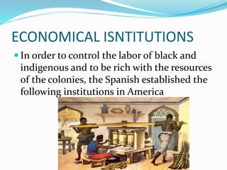 ECONOMICAL ISNTITUTIONS
 In order to control the labor of black and
indigenous and to be rich with the resources
of the colonies, the Spanish established the
following institutions in America
 