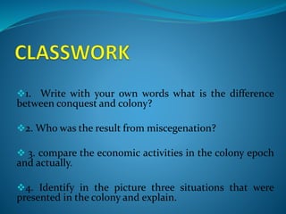 1. Write with your own words what is the difference
between conquest and colony?
2. Who was the result from miscegenation?
 3. compare the economic activities in the colony epoch
and actually.
4. Identify in the picture three situations that were
presented in the colony and explain.
 