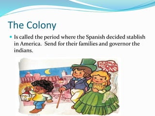 The Colony
 Is called the period where the Spanish decided stablish
in America. Send for their families and governor the
indians.
 