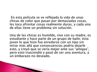 En esta película se ve reflejada la vida de unas
chicas de color que pasan por demasiadas cosas,
les toca afrontar cosas realmente duras, y cada una
de ellas tiene un problema sin solución.
Una de las chicas es humilde, vive con su madre, es
estudiante y hace parte de un grupo de baile; ésta
joven lo que hizo fue enredarse con un tipo sin
mirar más allá que consecuencias podría dejarle
esto, y creyó que se vería mejor ante sus “amigas”,
pero esto trascendió y pasó de ser una aventura, a
un embarazo no deseado.

 